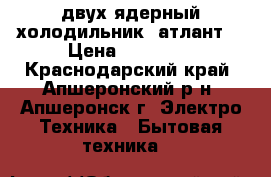 двух-ядерный холодильник (атлант) › Цена ­ 12 000 - Краснодарский край, Апшеронский р-н, Апшеронск г. Электро-Техника » Бытовая техника   